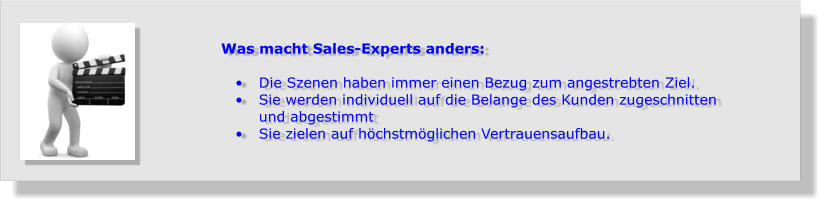 Was macht Sales-Experts anders:  •	Die Szenen haben immer einen Bezug zum angestrebten Ziel.  •	Sie werden individuell auf die Belange des Kunden zugeschnitten und abgestimmt  •	Sie zielen auf höchstmöglichen Vertrauensaufbau.